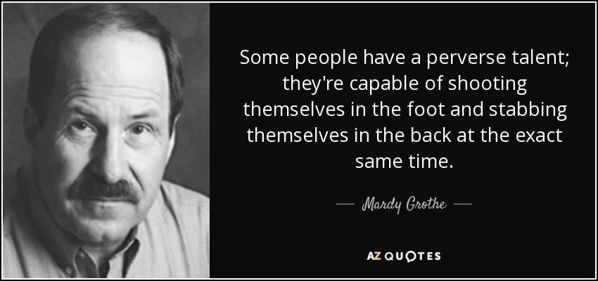 Some people have a perverse talent; they're capable of shooting themselves in the foot and stabbing themselves in the back at the exact same time. - Mardy Grothe