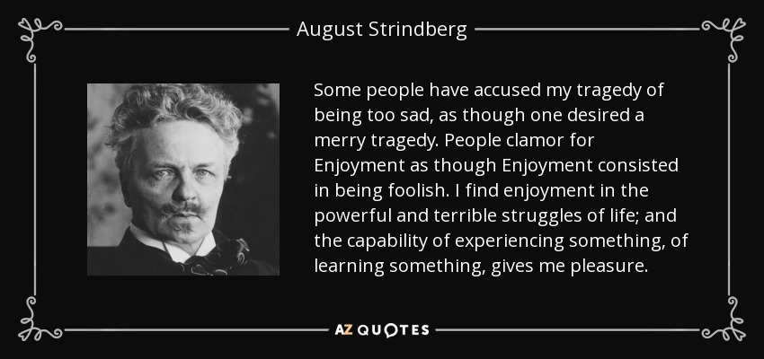 Some people have accused my tragedy of being too sad, as though one desired a merry tragedy. People clamor for Enjoyment as though Enjoyment consisted in being foolish. I find enjoyment in the powerful and terrible struggles of life; and the capability of experiencing something, of learning something, gives me pleasure. - August Strindberg