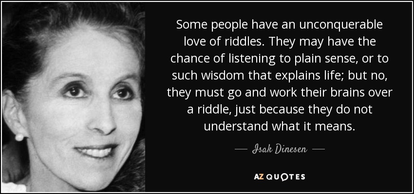 Some people have an unconquerable love of riddles. They may have the chance of listening to plain sense, or to such wisdom that explains life; but no, they must go and work their brains over a riddle, just because they do not understand what it means. - Isak Dinesen