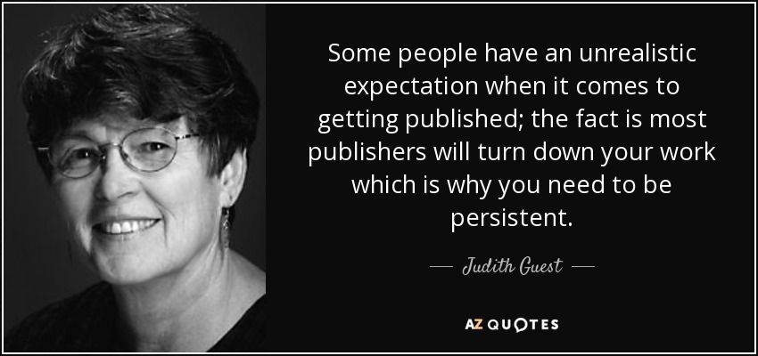 Some people have an unrealistic expectation when it comes to getting published; the fact is most publishers will turn down your work which is why you need to be persistent. - Judith Guest