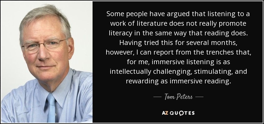 Some people have argued that listening to a work of literature does not really promote literacy in the same way that reading does. Having tried this for several months, however, I can report from the trenches that, for me, immersive listening is as intellectually challenging, stimulating, and rewarding as immersive reading. - Tom Peters