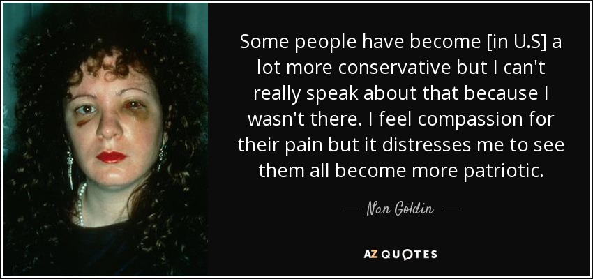Some people have become [in U.S] a lot more conservative but I can't really speak about that because I wasn't there. I feel compassion for their pain but it distresses me to see them all become more patriotic. - Nan Goldin