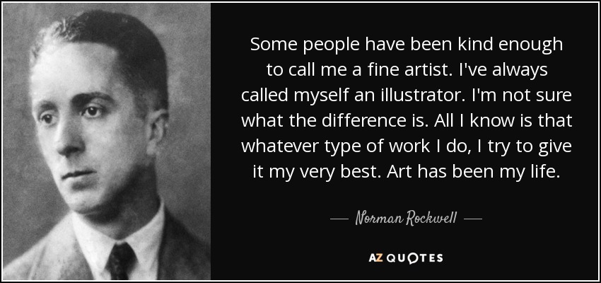 Some people have been kind enough to call me a fine artist. I've always called myself an illustrator. I'm not sure what the difference is. All I know is that whatever type of work I do, I try to give it my very best. Art has been my life. - Norman Rockwell