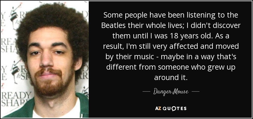 Some people have been listening to the Beatles their whole lives; I didn't discover them until I was 18 years old. As a result, I'm still very affected and moved by their music - maybe in a way that's different from someone who grew up around it. - Danger Mouse