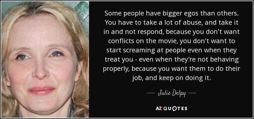 Some people have bigger egos than others. You have to take a lot of abuse, and take it in and not respond, because you don't want conflicts on the movie, you don't want to start screaming at people even when they treat you - even when they're not behaving properly, because you want them to do their job, and keep on doing it. - Julie Delpy
