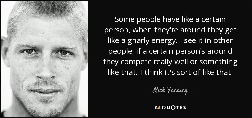 Some people have like a certain person, when they're around they get like a gnarly energy. I see it in other people, if a certain person's around they compete really well or something like that. I think it's sort of like that. - Mick Fanning