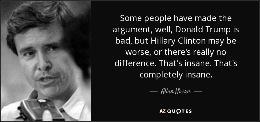 Some people have made the argument, well, Donald Trump is bad, but Hillary Clinton may be worse, or there's really no difference. That's insane. That's completely insane. - Allan Nairn