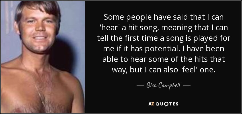Some people have said that I can 'hear' a hit song, meaning that I can tell the first time a song is played for me if it has potential. I have been able to hear some of the hits that way, but I can also 'feel' one. - Glen Campbell
