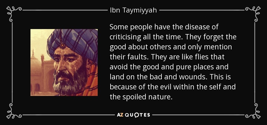 Some people have the disease of criticising all the time. They forget the good about others and only mention their faults. They are like flies that avoid the good and pure places and land on the bad and wounds. This is because of the evil within the self and the spoiled nature. - Ibn Taymiyyah