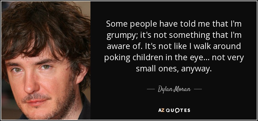 Some people have told me that I'm grumpy; it's not something that I'm aware of. It's not like I walk around poking children in the eye... not very small ones, anyway. - Dylan Moran