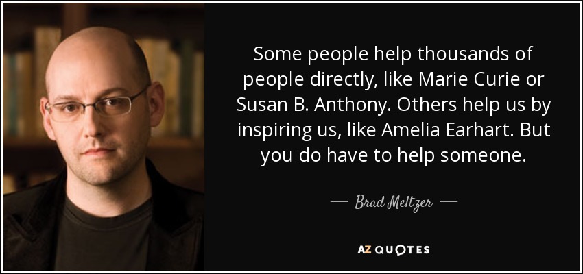 Some people help thousands of people directly, like Marie Curie or Susan B. Anthony. Others help us by inspiring us, like Amelia Earhart. But you do have to help someone. - Brad Meltzer