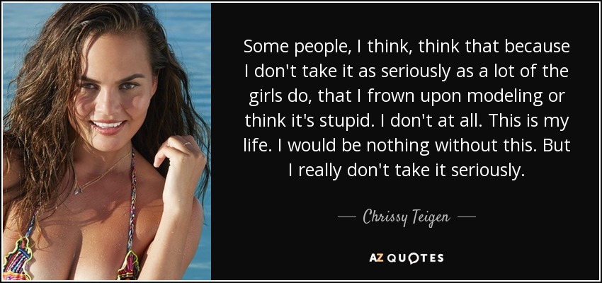 Some people, I think, think that because I don't take it as seriously as a lot of the girls do, that I frown upon modeling or think it's stupid. I don't at all. This is my life. I would be nothing without this. But I really don't take it seriously. - Chrissy Teigen