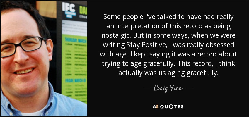 Some people I've talked to have had really an interpretation of this record as being nostalgic. But in some ways, when we were writing Stay Positive, I was really obsessed with age. I kept saying it was a record about trying to age gracefully. This record, I think actually was us aging gracefully. - Craig Finn