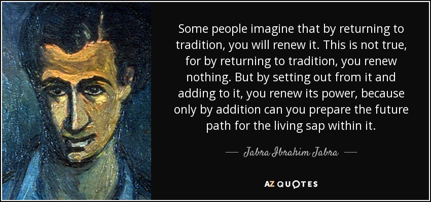 Some people imagine that by returning to tradition, you will renew it. This is not true, for by returning to tradition, you renew nothing. But by setting out from it and adding to it, you renew its power, because only by addition can you prepare the future path for the living sap within it. - Jabra Ibrahim Jabra