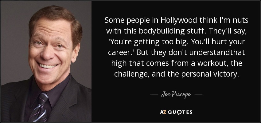 Some people in Hollywood think I'm nuts with this bodybuilding stuff. They'll say, 'You're getting too big. You'll hurt your career.' But they don't understandthat high that comes from a workout, the challenge, and the personal victory. - Joe Piscopo