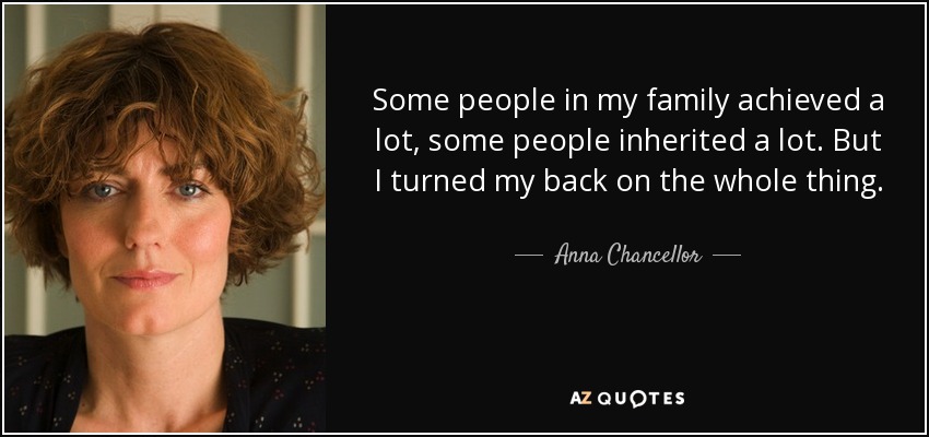 Some people in my family achieved a lot, some people inherited a lot. But I turned my back on the whole thing. - Anna Chancellor