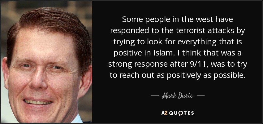 Some people in the west have responded to the terrorist attacks by trying to look for everything that is positive in Islam. I think that was a strong response after 9/11, was to try to reach out as positively as possible. - Mark Durie