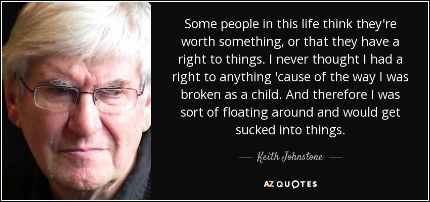 Some people in this life think they're worth something, or that they have a right to things. I never thought I had a right to anything 'cause of the way I was broken as a child. And therefore I was sort of floating around and would get sucked into things. - Keith Johnstone