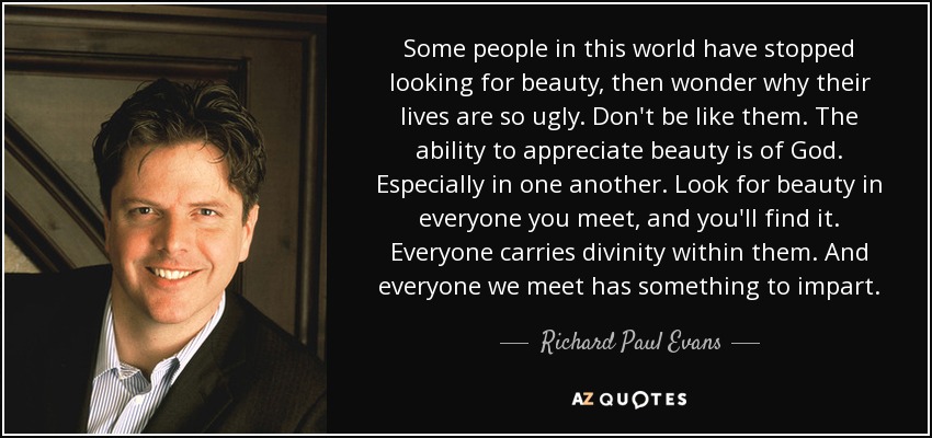 Some people in this world have stopped looking for beauty, then wonder why their lives are so ugly. Don't be like them. The ability to appreciate beauty is of God. Especially in one another. Look for beauty in everyone you meet, and you'll find it. Everyone carries divinity within them. And everyone we meet has something to impart. - Richard Paul Evans