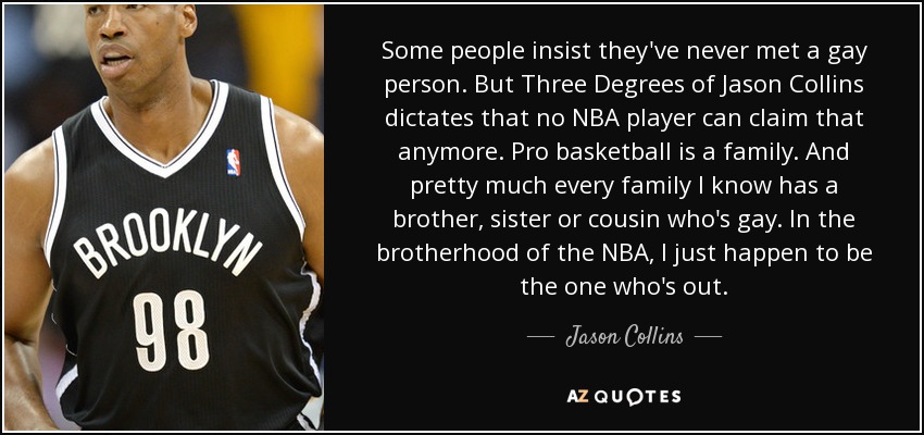 Some people insist they've never met a gay person. But Three Degrees of Jason Collins dictates that no NBA player can claim that anymore. Pro basketball is a family. And pretty much every family I know has a brother, sister or cousin who's gay. In the brotherhood of the NBA, I just happen to be the one who's out. - Jason Collins