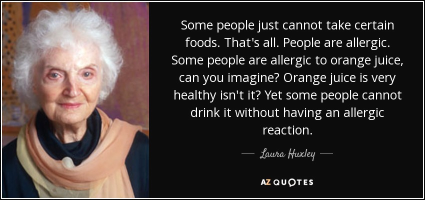 Some people just cannot take certain foods. That's all. People are allergic. Some people are allergic to orange juice, can you imagine? Orange juice is very healthy isn't it? Yet some people cannot drink it without having an allergic reaction. - Laura Huxley
