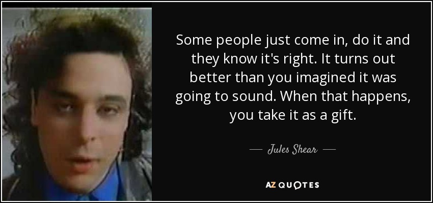 Some people just come in, do it and they know it's right. It turns out better than you imagined it was going to sound. When that happens, you take it as a gift. - Jules Shear