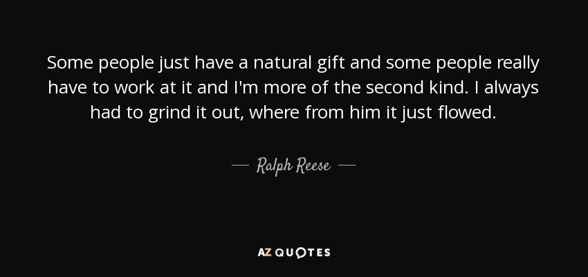 Some people just have a natural gift and some people really have to work at it and I'm more of the second kind. I always had to grind it out, where from him it just flowed. - Ralph Reese