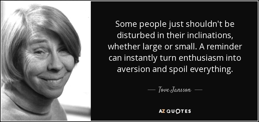Some people just shouldn't be disturbed in their inclinations, whether large or small. A reminder can instantly turn enthusiasm into aversion and spoil everything. - Tove Jansson
