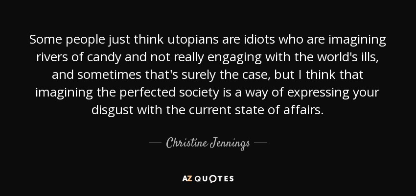Some people just think utopians are idiots who are imagining rivers of candy and not really engaging with the world's ills, and sometimes that's surely the case, but I think that imagining the perfected society is a way of expressing your disgust with the current state of affairs. - Christine Jennings