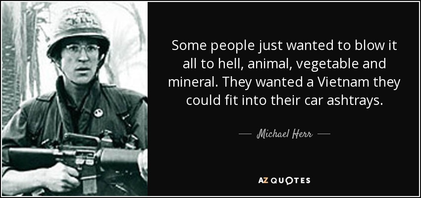 Some people just wanted to blow it all to hell, animal, vegetable and mineral. They wanted a Vietnam they could fit into their car ashtrays. - Michael Herr