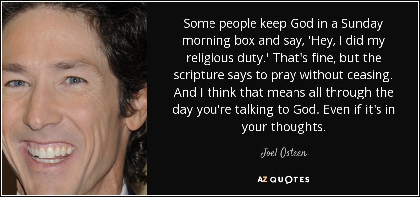 Some people keep God in a Sunday morning box and say, 'Hey, I did my religious duty.' That's fine, but the scripture says to pray without ceasing. And I think that means all through the day you're talking to God. Even if it's in your thoughts. - Joel Osteen