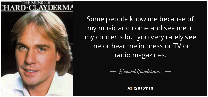 Some people know me because of my music and come and see me in my concerts but you very rarely see me or hear me in press or TV or radio magazines. - Richard Clayderman