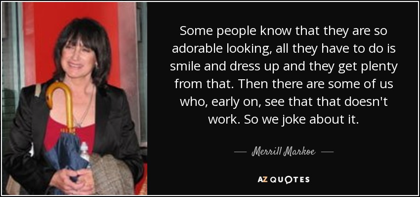 Some people know that they are so adorable looking, all they have to do is smile and dress up and they get plenty from that. Then there are some of us who, early on, see that that doesn't work. So we joke about it. - Merrill Markoe