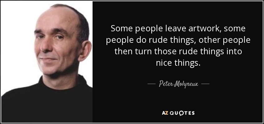 Some people leave artwork, some people do rude things, other people then turn those rude things into nice things. - Peter Molyneux