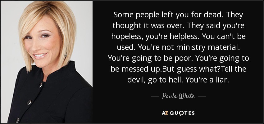Some people left you for dead. They thought it was over. They said you're hopeless, you're helpless. You can't be used. You're not ministry material. You're going to be poor. You're going to be messed up.But guess what?Tell the devil, go to hell. You're a liar. - Paula White
