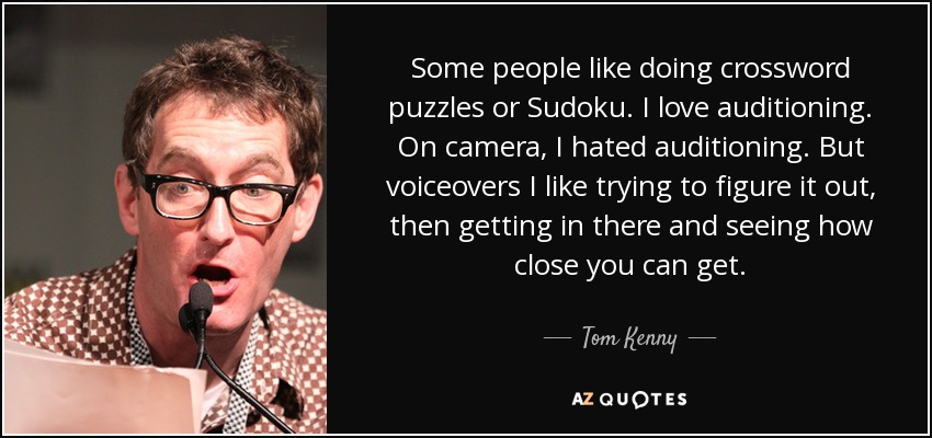 Some people like doing crossword puzzles or Sudoku. I love auditioning. On camera, I hated auditioning. But voiceovers I like trying to figure it out, then getting in there and seeing how close you can get. - Tom Kenny