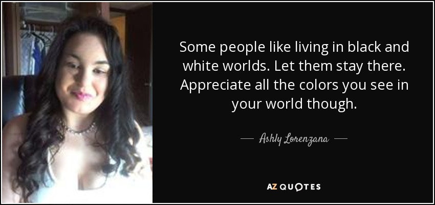Some people like living in black and white worlds. Let them stay there. Appreciate all the colors you see in your world though. - Ashly Lorenzana