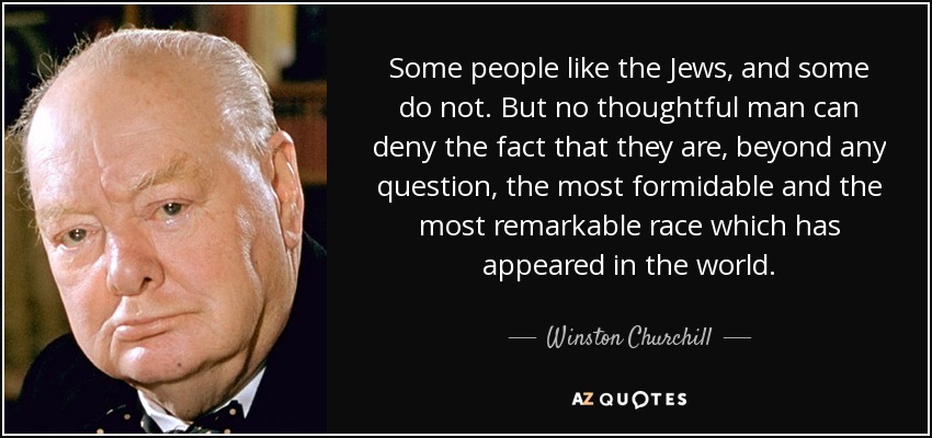 Some people like the Jews, and some do not. But no thoughtful man can deny the fact that they are, beyond any question, the most formidable and the most remarkable race which has appeared in the world. - Winston Churchill