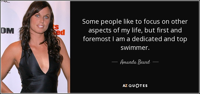 Some people like to focus on other aspects of my life, but first and foremost I am a dedicated and top swimmer. - Amanda Beard