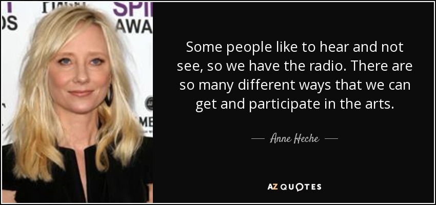 Some people like to hear and not see, so we have the radio. There are so many different ways that we can get and participate in the arts. - Anne Heche