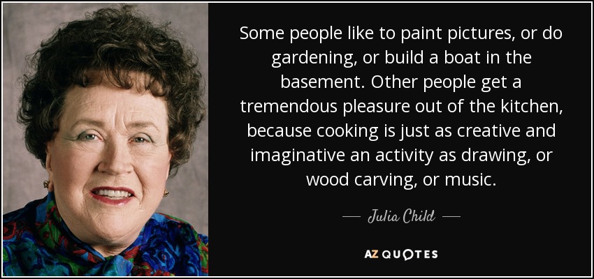 Some people like to paint pictures, or do gardening, or build a boat in the basement. Other people get a tremendous pleasure out of the kitchen, because cooking is just as creative and imaginative an activity as drawing, or wood carving, or music. - Julia Child