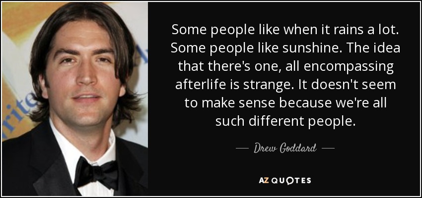 Some people like when it rains a lot. Some people like sunshine. The idea that there's one, all encompassing afterlife is strange. It doesn't seem to make sense because we're all such different people. - Drew Goddard