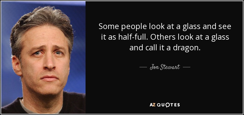 Some people look at a glass and see it as half-full. Others look at a glass and call it a dragon. - Jon Stewart
