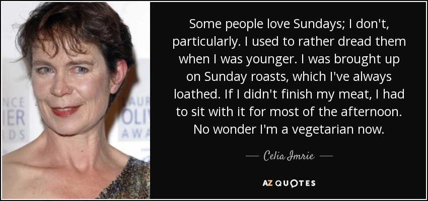 Some people love Sundays; I don't, particularly. I used to rather dread them when I was younger. I was brought up on Sunday roasts, which I've always loathed. If I didn't finish my meat, I had to sit with it for most of the afternoon. No wonder I'm a vegetarian now. - Celia Imrie