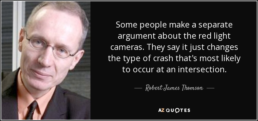 Some people make a separate argument about the red light cameras. They say it just changes the type of crash that's most likely to occur at an intersection. - Robert James Thomson
