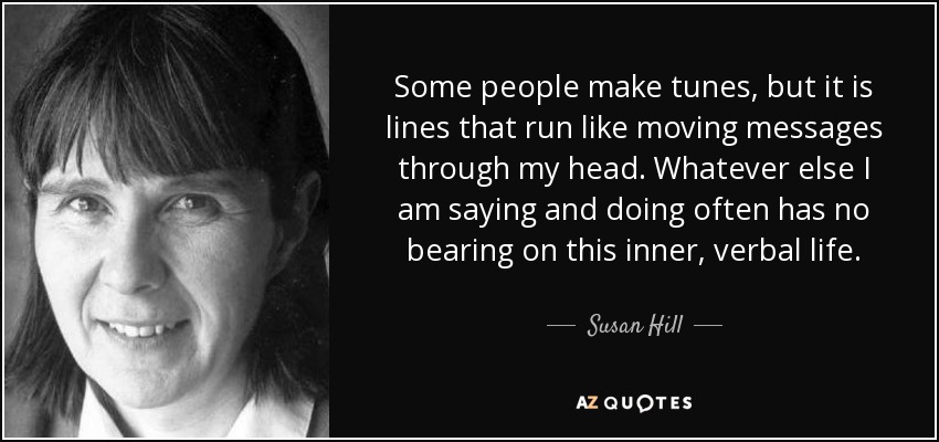 Some people make tunes, but it is lines that run like moving messages through my head. Whatever else I am saying and doing often has no bearing on this inner, verbal life. - Susan Hill