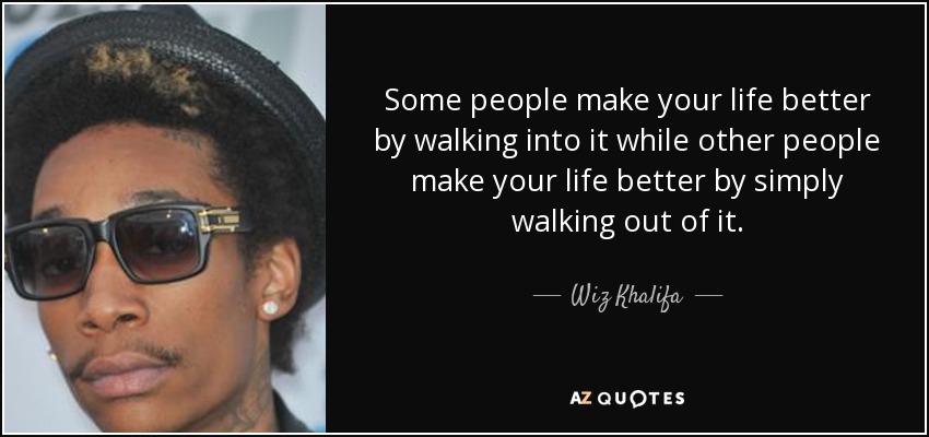 Some people make your life better by walking into it while other people make your life better by simply walking out of it. - Wiz Khalifa