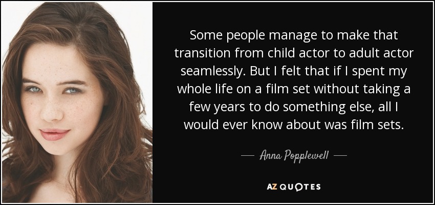 Some people manage to make that transition from child actor to adult actor seamlessly. But I felt that if I spent my whole life on a film set without taking a few years to do something else, all I would ever know about was film sets. - Anna Popplewell
