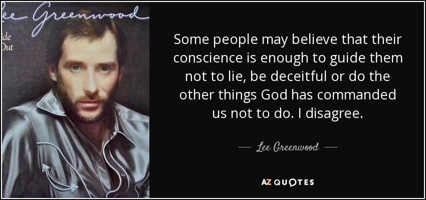 Some people may believe that their conscience is enough to guide them not to lie, be deceitful or do the other things God has commanded us not to do. I disagree. - Lee Greenwood