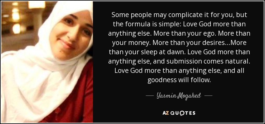 Some people may complicate it for you, but the formula is simple: Love God more than anything else. More than your ego. More than your money. More than your desires...More than your sleep at dawn. Love God more than anything else, and submission comes natural. Love God more than anything else, and all goodness will follow. - Yasmin Mogahed
